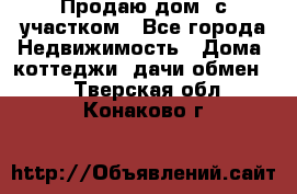 Продаю дом, с участком - Все города Недвижимость » Дома, коттеджи, дачи обмен   . Тверская обл.,Конаково г.